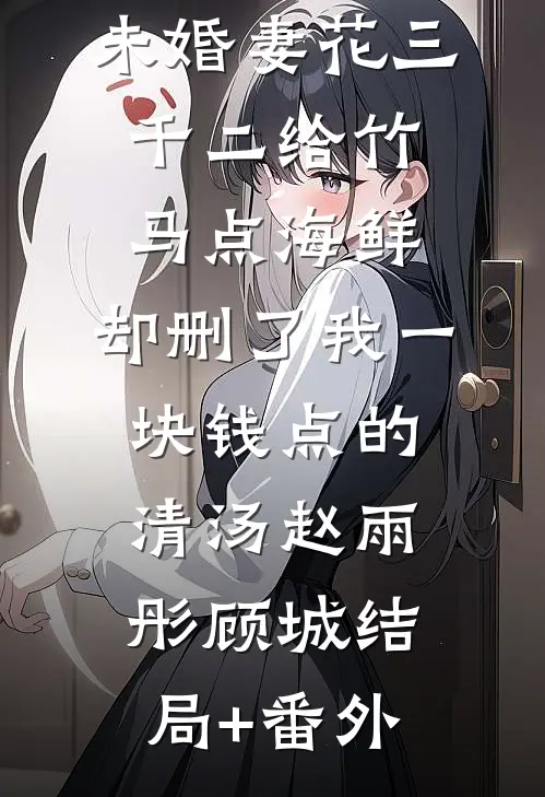 未婚妻花三千二给竹马点海鲜，却删了我一块钱点的清汤赵雨彤顾城结局+番外