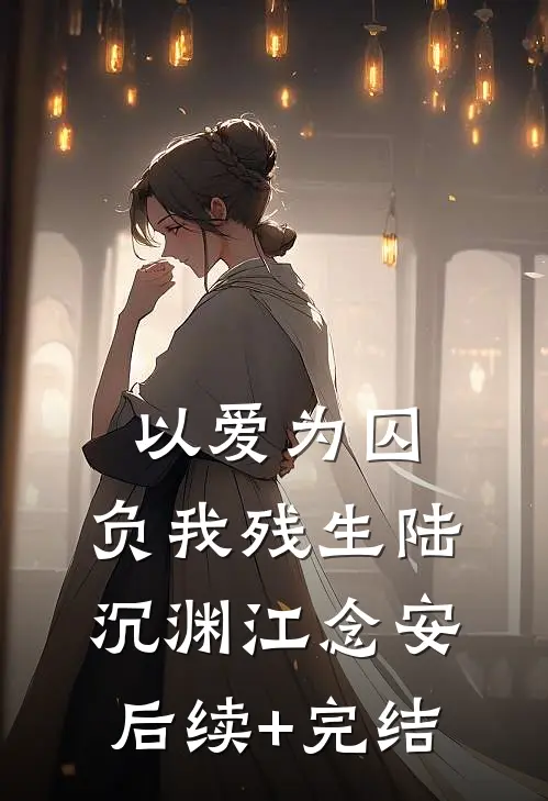 以爱为囚，负我残生陆沉渊江念安后续+完结