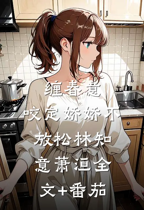 缠春意：咬定娇娇不放松林知意萧洹全文+番茄