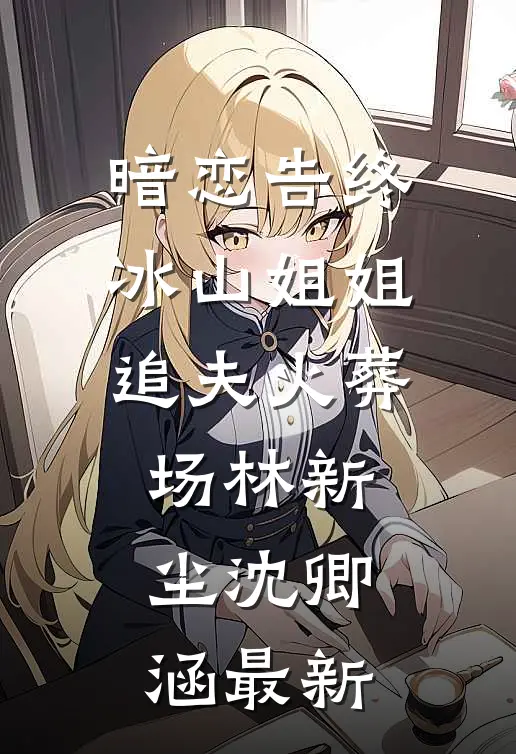 暗恋告终，冰山姐姐追夫火葬场林新尘沈卿涵最新