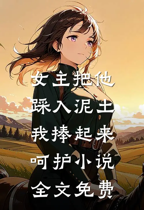 女主把他踩入泥土，我捧起来呵护小说全文免费