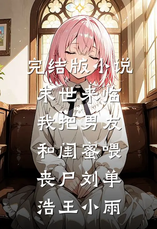 完结版小说末世来临，我把男友和闺蜜喂丧尸刘单浩王小雨