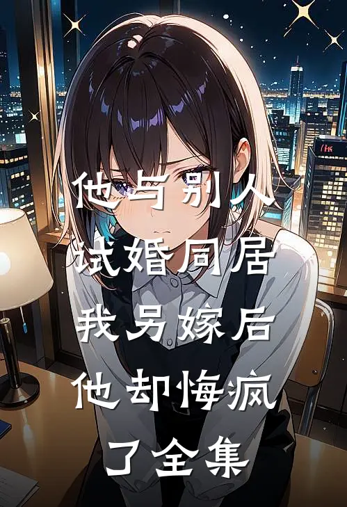 他与别人试婚同居，我另嫁后他却悔疯了全集