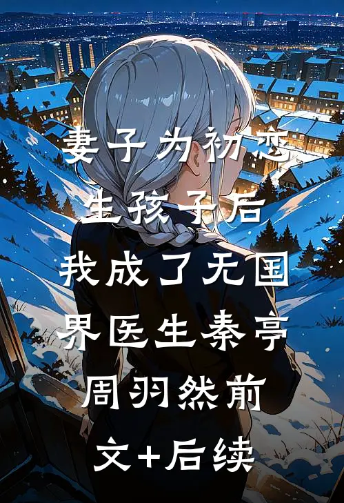 妻子为初恋生孩子后，我成了无国界医生秦亭周羽然前文+后续