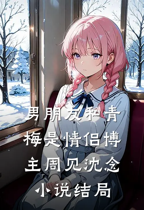 男朋友和青梅是情侣博主周见沈念小说结局