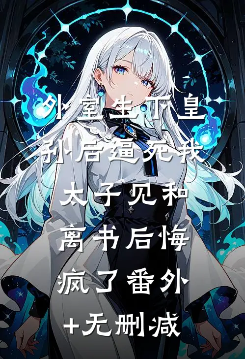 外室生下皇孙后逼死我，太子见和离书后悔疯了番外+无删减