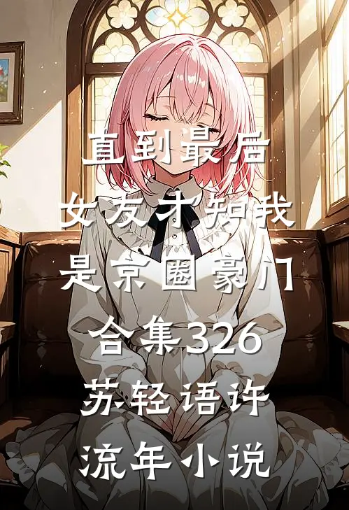直到最后，女友才知我是京圈豪门合集326苏轻语许流年小说
