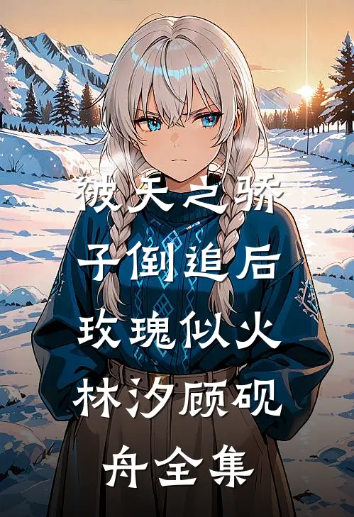 被天之骄子倒追后，玫瑰似火林汐顾砚舟 全集
