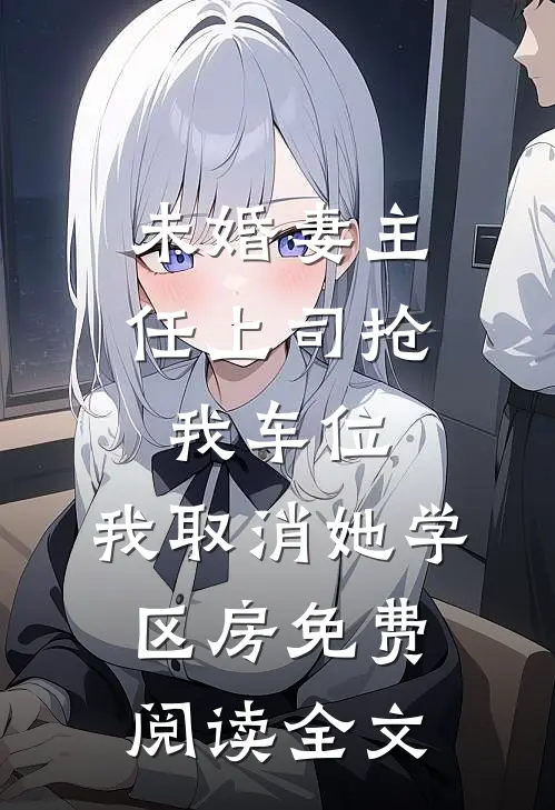 未婚妻主任上司抢我车位，我取消她学区房免费阅读全文