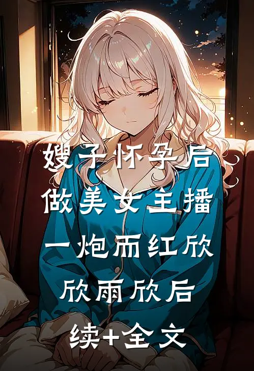 嫂子怀孕后做美女主播一炮而红欣欣雨欣后续+全文