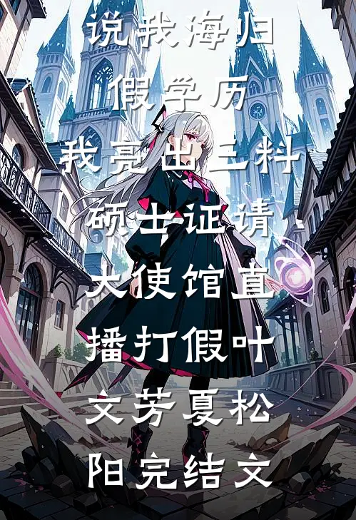 说我海归假学历，我亮出三料硕士证请大使馆直播打假叶文芳夏松阳完结文