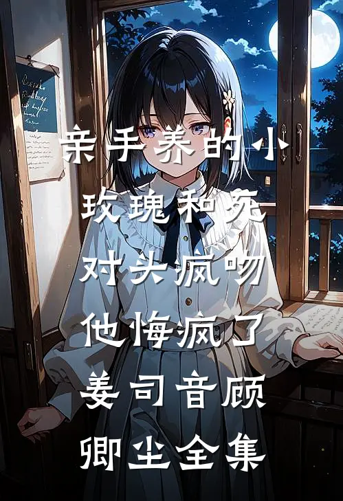 亲手养的小玫瑰和死对头疯吻，他悔疯了姜司音顾卿尘全集