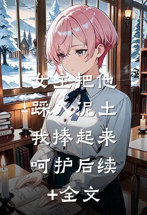 女主把他踩入泥土，我捧起来呵护后续+全文