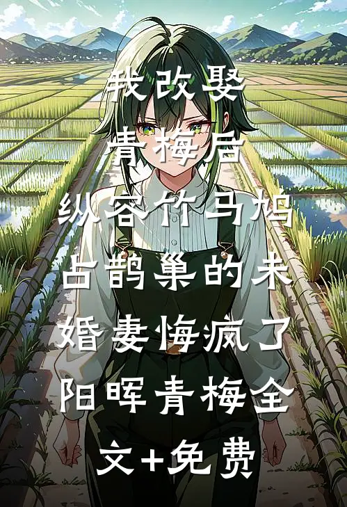 我改娶青梅后，纵容竹马鸠占鹊巢的未婚妻悔疯了阳晖青梅全文+免费