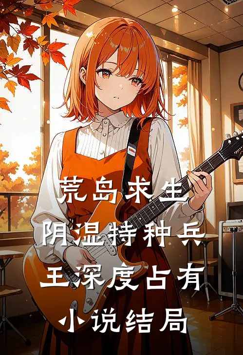 荒岛求生：阴湿特种兵王深度占有小说结局