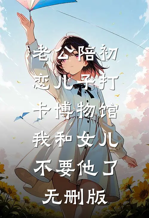 老公陪初恋儿子打卡博物馆，我和女儿不要他了无删版