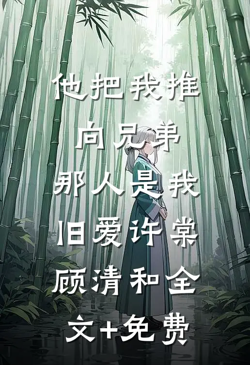 他把我推向兄弟，那人是我旧爱许棠顾清和全文+免费