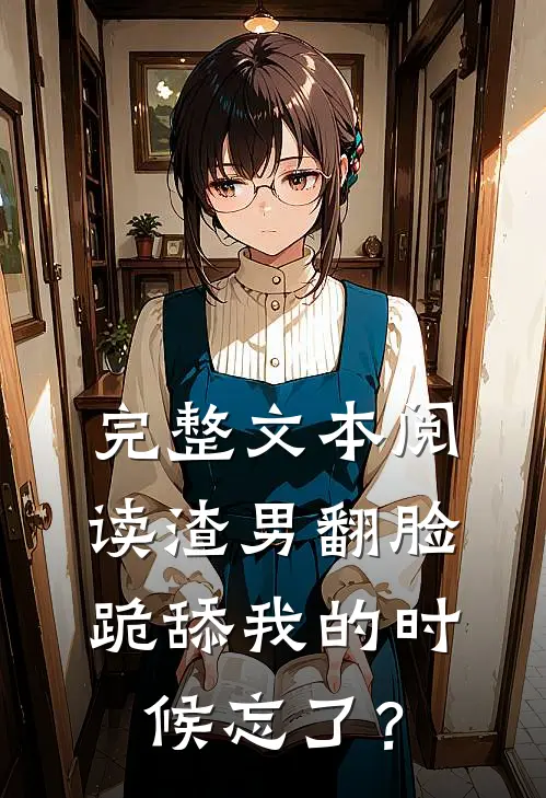完整文本阅读渣男翻脸，跪舔我的时候忘了？