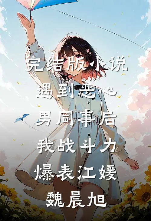 完结版小说遇到恶心男同事后，我战斗力爆表江媛魏晨旭