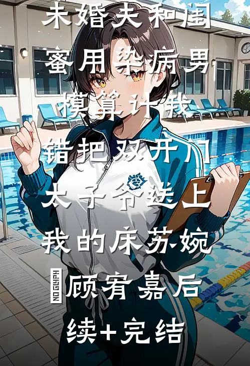 未婚夫和闺蜜用染病男模算计我，错把双开门太子爷送上我的床苏婉玥顾宥嘉后续+完结