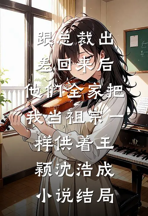 跟总裁出差回来后，他们全家把我当祖宗一样供着王颖沈浩成小说结局