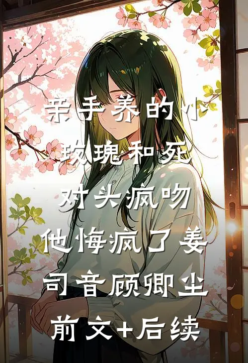 亲手养的小玫瑰和死对头疯吻，他悔疯了姜司音顾卿尘前文+后续