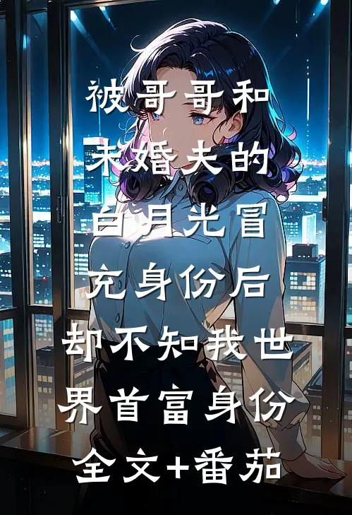 被哥哥和未婚夫的白月光冒充身份后，却不知我世界首富身份全文+番茄