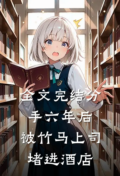 全文完结分手六年后，被竹马上司堵进酒店
