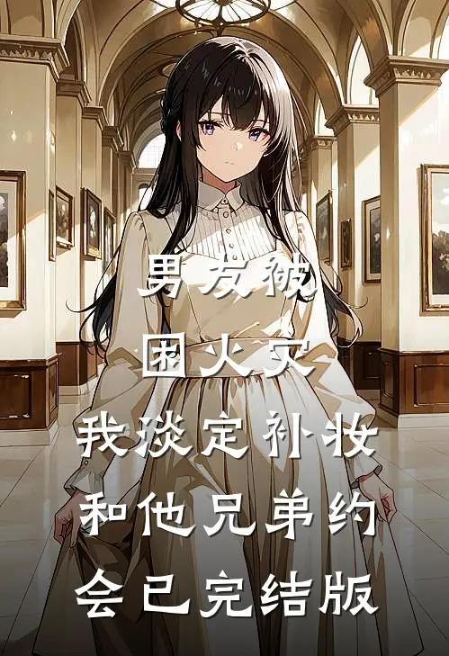 男友被困火灾，我淡定补妆和他兄弟约会已完结版