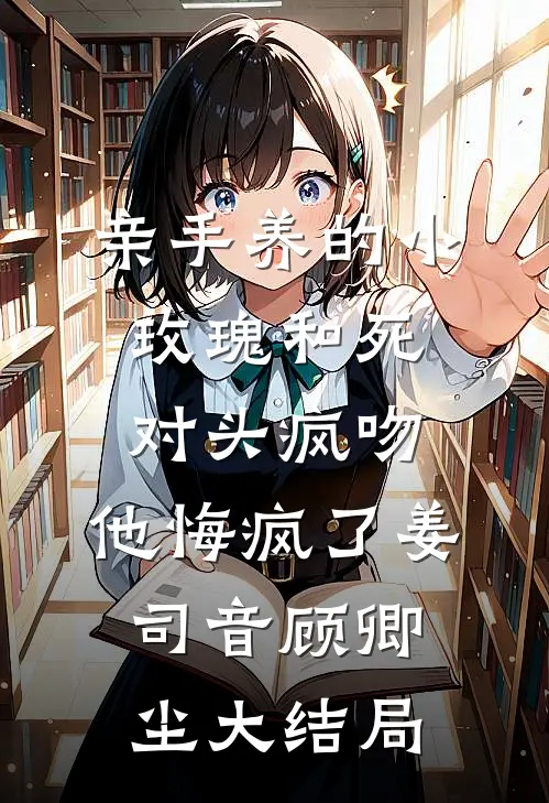 亲手养的小玫瑰和死对头疯吻，他悔疯了姜司音顾卿尘大结局