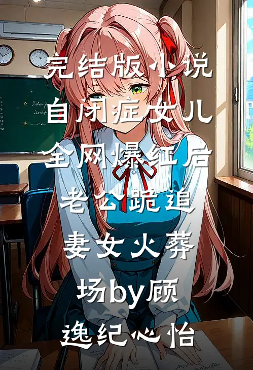 完结版小说自闭症女儿全网爆红后，老公跪追妻女火葬场by顾逸纪心怡