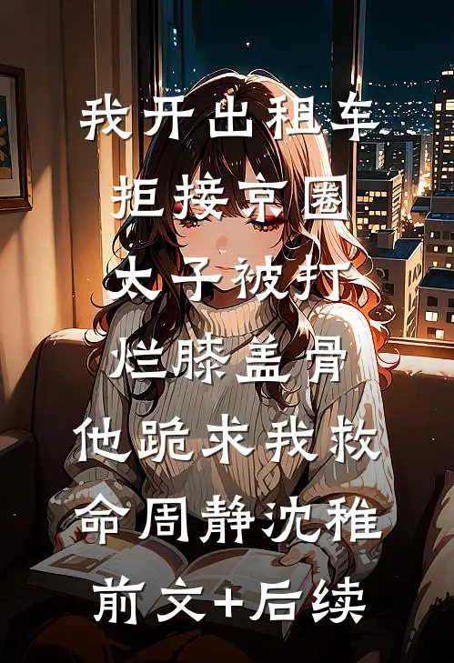 我开出租车拒接京圈太子被打烂膝盖骨，他跪求我救命周静沈稚前文+后续