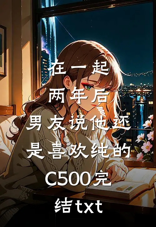 在一起两年后，男友说他还是喜欢纯的C500完结txt