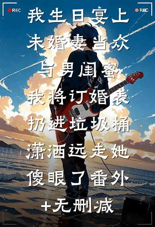 我生日宴上未婚妻当众与男闺蜜,我将订婚表扔进垃圾桶，潇洒远走她傻眼了番外+无删减