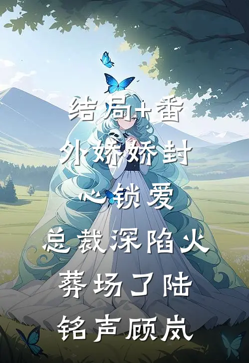 结局+番外娇娇封心锁爱，总裁深陷火葬场了陆铭声顾岚