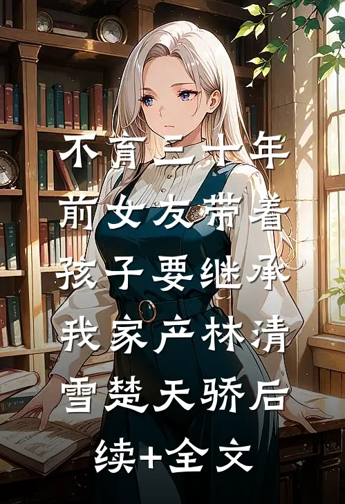 不育三十年，前女友带着孩子要继承我家产林清雪楚天骄后续+全文