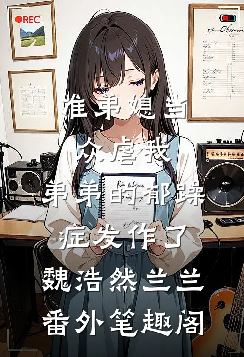 准弟媳当众虐我，弟弟的郁躁症发作了：魏浩然兰兰番外笔趣阁