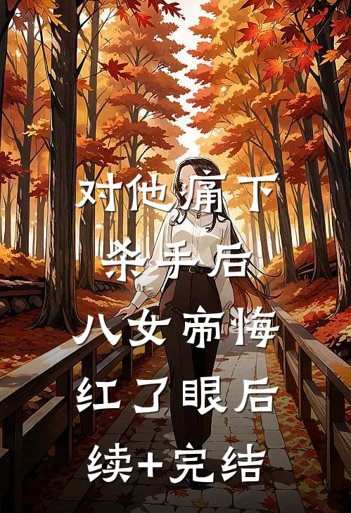 对他痛下杀手后，八女帝悔红了眼后续+完结
