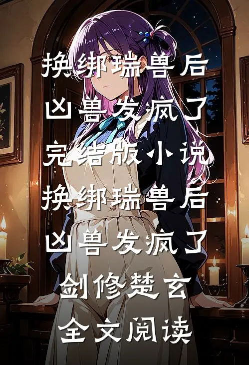 换绑瑞兽后，凶兽发疯了完结版小说_换绑瑞兽后，凶兽发疯了剑修楚玄全文阅读