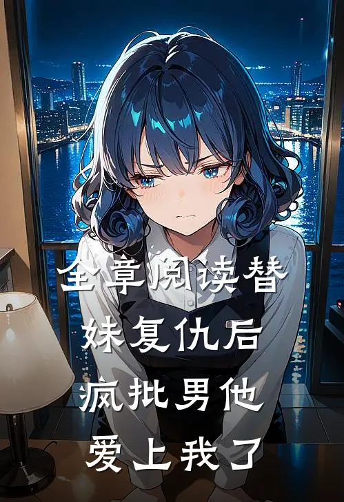 全章阅读替妹复仇后，疯批男他爱上我了