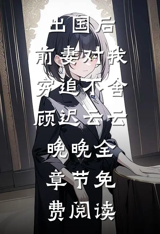 出国后，前妻对我穷追不舍顾迟云云晚晚全章节免费阅读