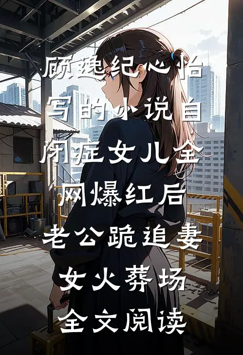 顾逸纪心怡写的小说自闭症女儿全网爆红后，老公跪追妻女火葬场全文阅读