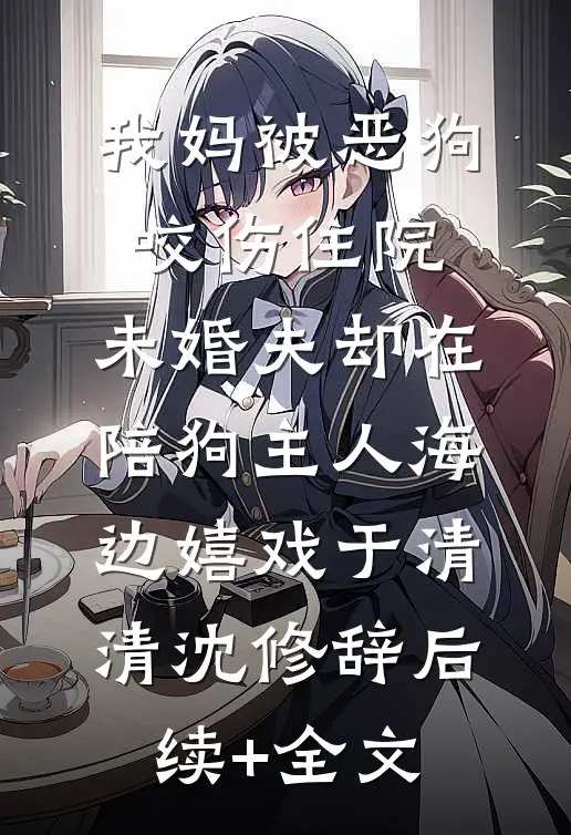 我妈被恶狗咬伤住院，未婚夫却在陪狗主人海边嬉戏于清清沈修辞后续+全文