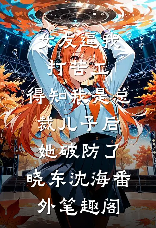 女友逼我打苦工，得知我是总裁儿子后她破防了：晓东沈海番外笔趣阁