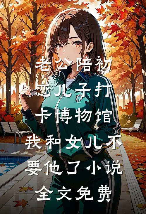 老公陪初恋儿子打卡博物馆，我和女儿不要他了小说全文免费