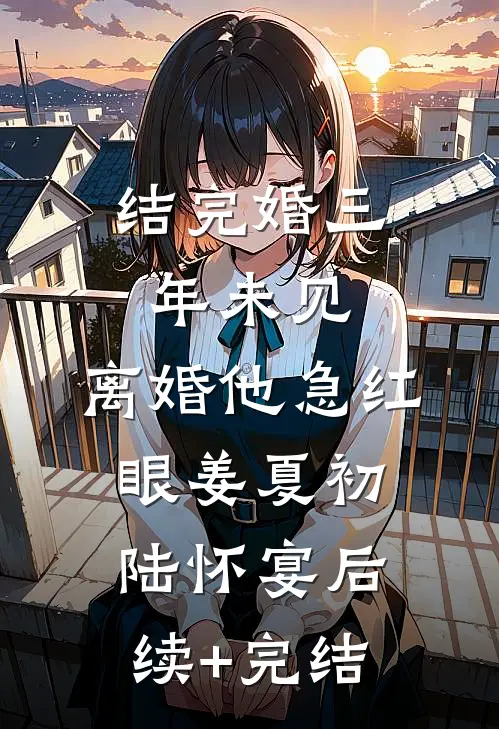结完婚三年未见，离婚他急红眼姜夏初陆怀宴后续+完结