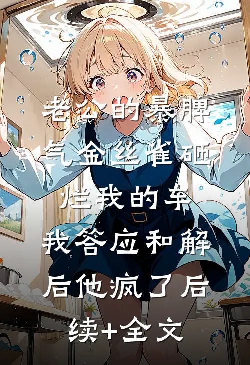 老公的暴脾气金丝雀砸烂我的车，我答应和解后他疯了后续+全文