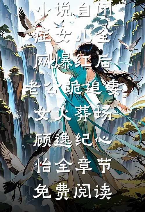 小说自闭症女儿全网爆红后，老公跪追妻女火葬场顾逸纪心怡全章节免费阅读