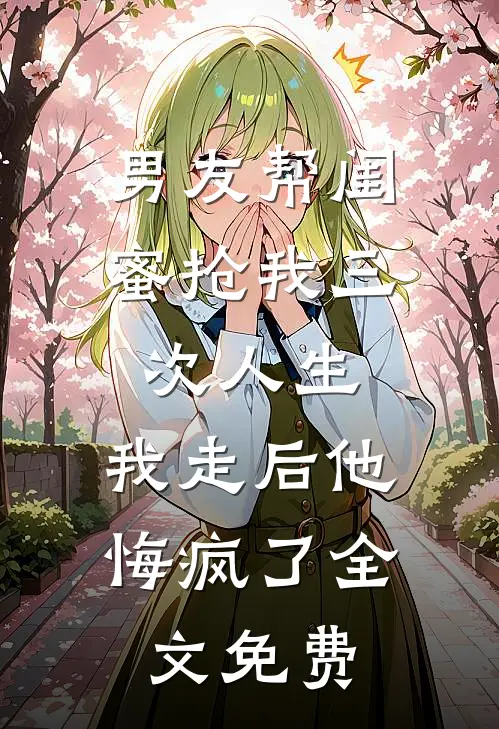 男友帮闺蜜抢我三次人生，我走后他悔疯了全文免费