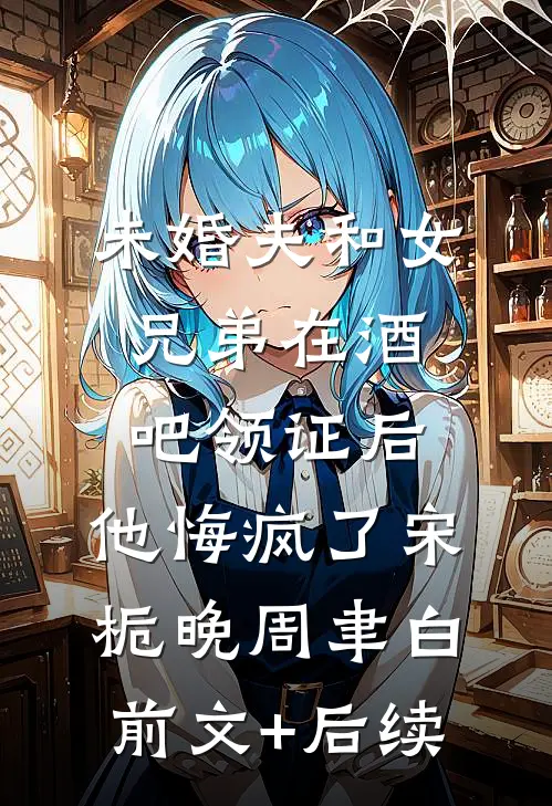 未婚夫和女兄弟在酒吧领证后，他悔疯了宋栀晚周聿白前文+后续